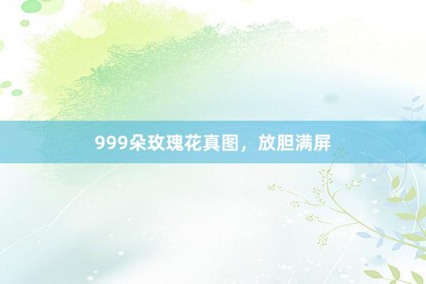 999朵玫瑰花真图,放胆满屏